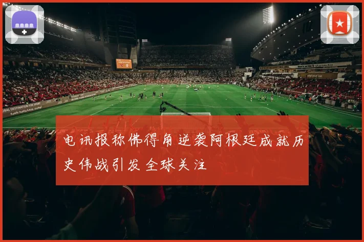 电讯报称佛得角逆袭阿根廷成就历史伟战引发全球关注