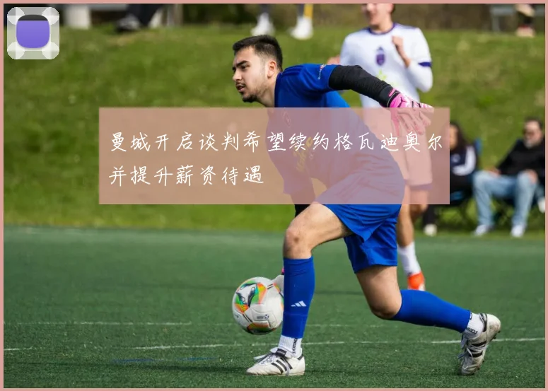 曼城开启谈判希望续约格瓦迪奥尔并提升薪资待遇