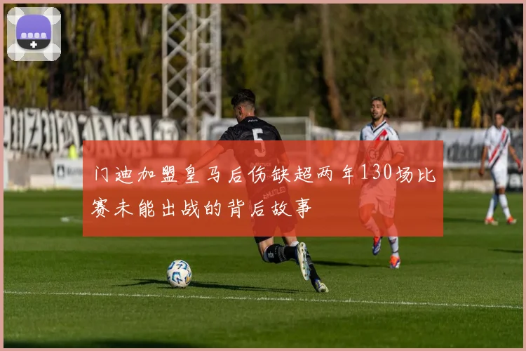 门迪加盟皇马后伤缺超两年130场比赛未能出战的背后故事
