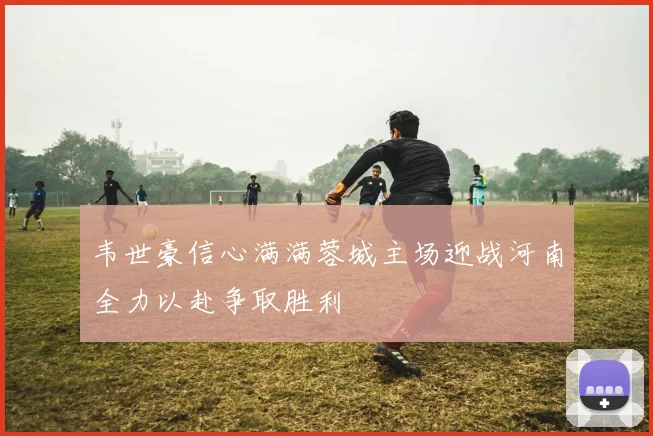 韦世豪信心满满蓉城主场迎战河南全力以赴争取胜利