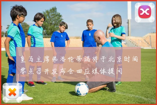 皇马主席弗洛伦蒂诺将于北京时间零点召开发布会回应媒体提问