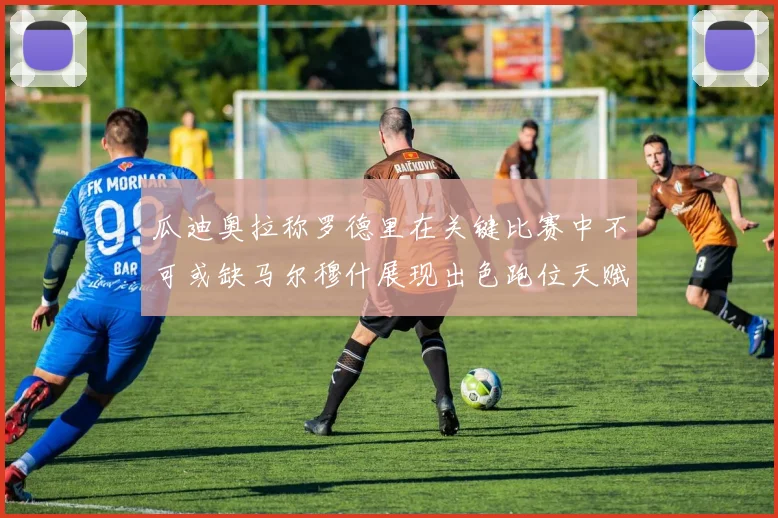 瓜迪奥拉称罗德里在关键比赛中不可或缺马尔穆什展现出色跑位天赋
