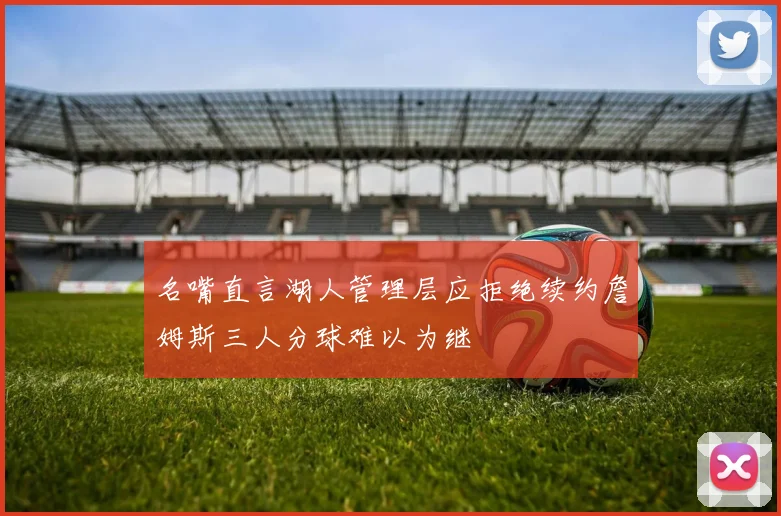 名嘴直言湖人管理层应拒绝续约詹姆斯三人分球难以为继
